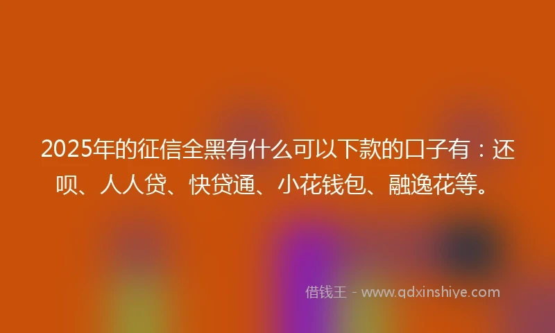 2025年的征信全黑有什么可以下款的口子有：还呗、人人贷、快贷通、小花钱包、融逸花等。