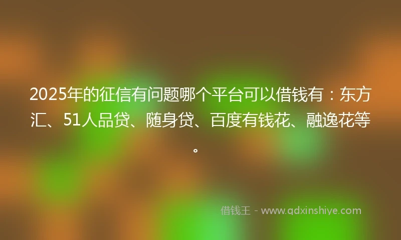 2025年的征信有问题哪个平台可以借钱有：东方汇、51人品贷、随身贷、百度有钱花、融逸花等。