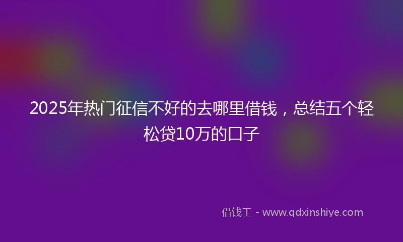 2025年热门征信不好的去哪里借钱，总结五个轻松贷10万的口子