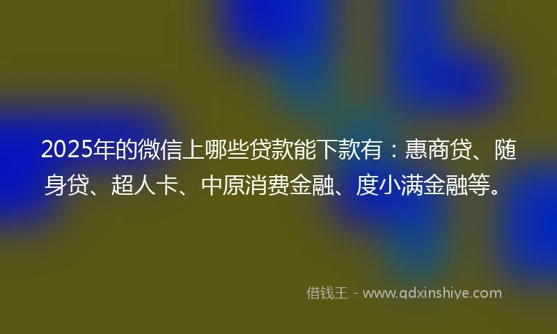 2025年的微信上哪些贷款能下款有：惠商贷、随身贷、超人卡、中原消费金融、度小满金融等。