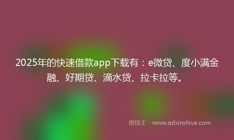2025年的快速借款app下载有：e微贷、度小满金融、好期贷、滴水贷、拉卡拉等。