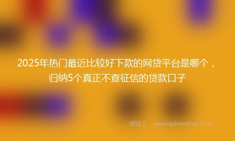 2025年热门最近比较好下款的网贷平台是哪个，归纳5个真正不查征信的贷款口子