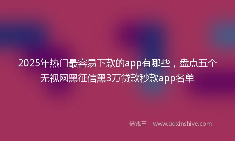 2025年热门最容易下款的app有哪些，盘点五个无视网黑征信黑3万贷款秒款app名单