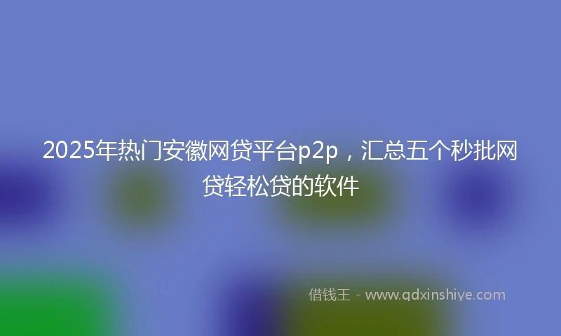 2025年热门安徽网贷平台p2p，汇总五个秒批网贷轻松贷的软件