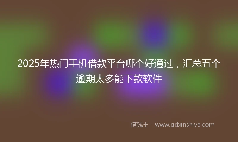 2025年热门手机借款平台哪个好通过，汇总五个逾期太多能下款软件