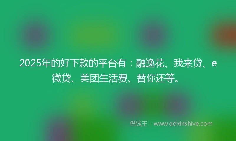 2025年的好下款的平台有：融逸花、我来贷、e微贷、美团生活费、替你还等。