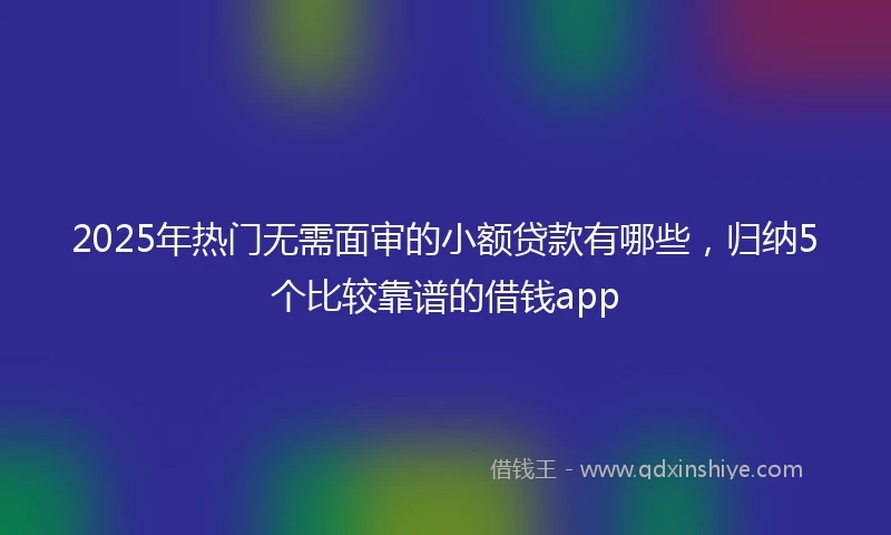 2025年热门无需面审的小额贷款有哪些，归纳5个比较靠谱的借钱app