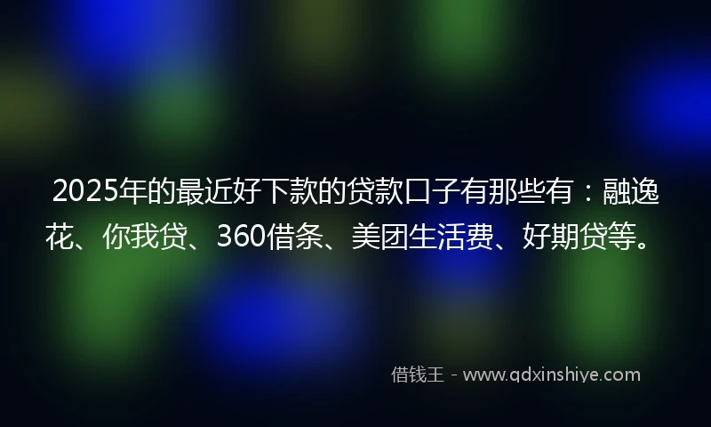 2025年的最近好下款的贷款口子有那些有：融逸花、你我贷、360借条、美团生活费、好期贷等。