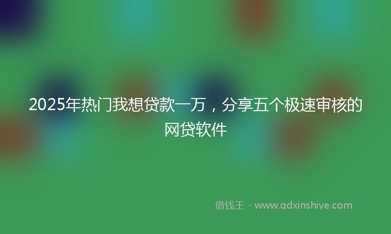 2025年热门我想贷款一万，分享五个极速审核的网贷软件