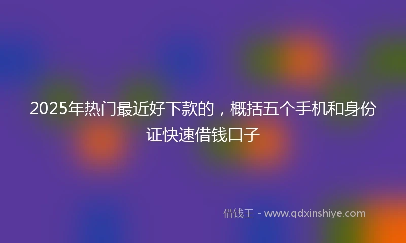 2025年热门最近好下款的，概括五个手机和身份证快速借钱口子