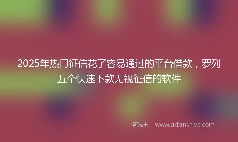 2025年热门征信花了容易通过的平台借款，罗列五个快速下款无视征信的软件