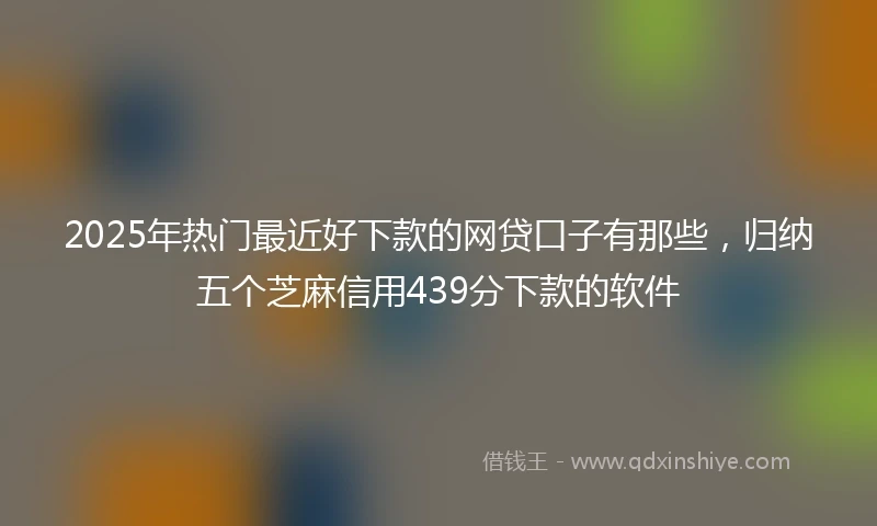 2025年热门最近好下款的网贷口子有那些，归纳五个芝麻信用439分下款的软件