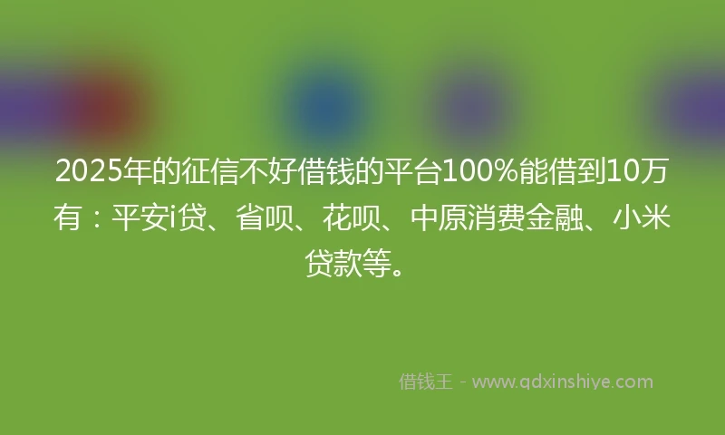 2025年的征信不好借钱的平台100%能借到10万有：平安i贷、省呗、花呗、中原消费金融、小米贷款等。