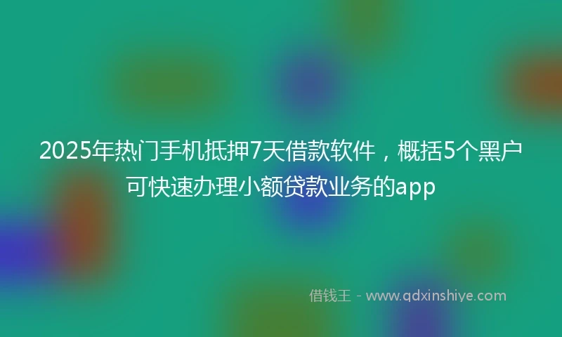 2025年热门手机抵押7天借款软件，概括5个黑户可快速办理小额贷款业务的app