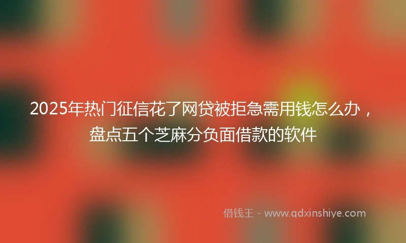 2025年热门征信花了网贷被拒急需用钱怎么办，盘点五个芝麻分负面借款的软件