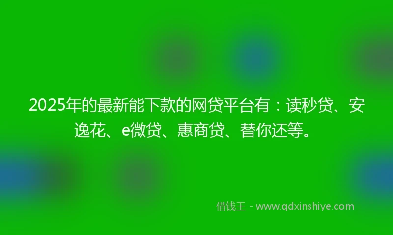 2025年的最新能下款的网贷平台有：读秒贷、安逸花、e微贷、惠商贷、替你还等。