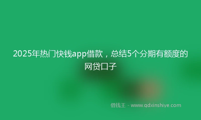 2025年热门快钱app借款，总结5个分期有额度的网贷口子