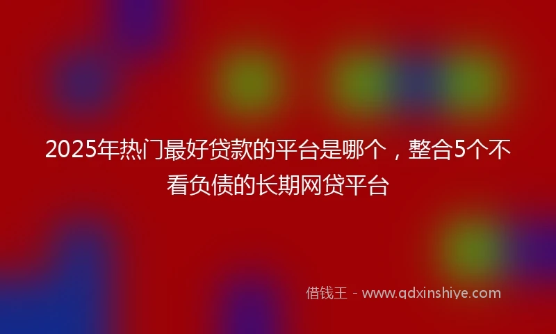 2025年热门最好贷款的平台是哪个，整合5个不看负债的长期网贷平台