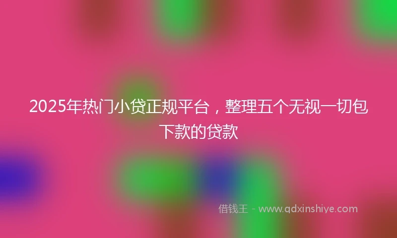 2025年热门小贷正规平台，整理五个无视一切包下款的贷款