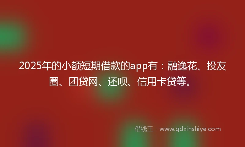 2025年的小额短期借款的app有：融逸花、投友圈、团贷网、还呗、信用卡贷等。