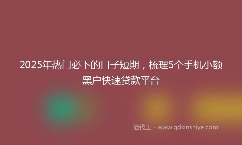 2025年热门必下的口子短期,梳理5个手机小额黑户快速贷款平台