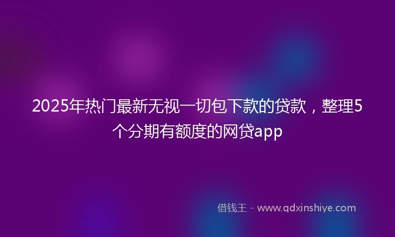 2025年热门最新无视一切包下款的贷款，整理5个分期有额度的网贷app
