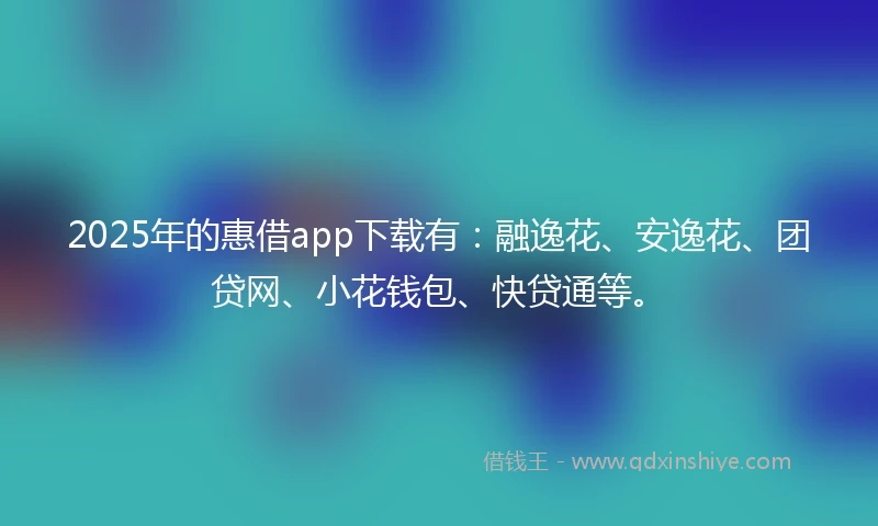 2025年的惠借app下载有：融逸花、安逸花、团贷网、小花钱包、快贷通等。