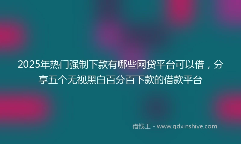 2025年热门强制下款有哪些网贷平台可以借,分享五个无视黑白百分百下款的借款平台