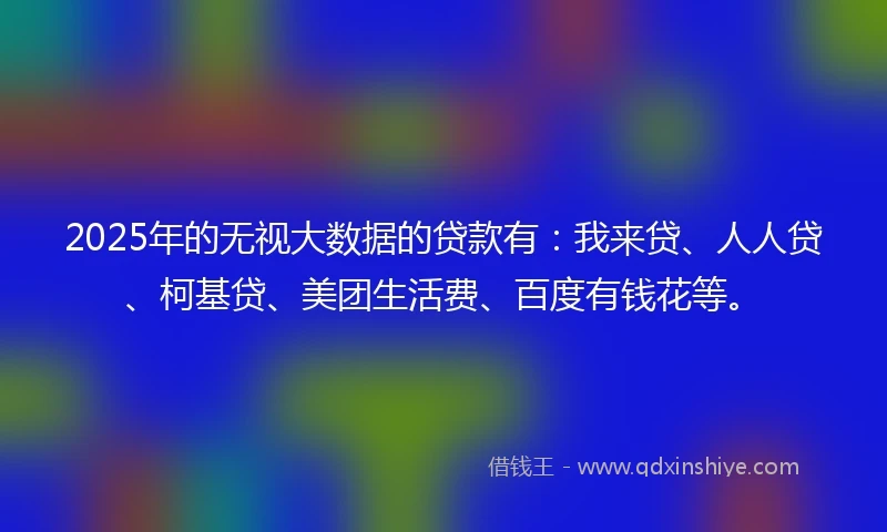 2025年的无视大数据的贷款有：我来贷、人人贷、柯基贷、美团生活费、百度有钱花等。