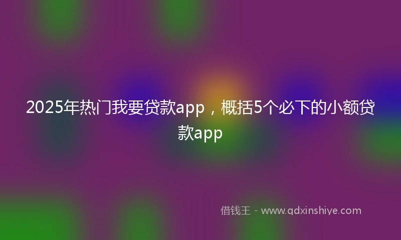 2025年热门我要贷款app，概括5个必下的小额贷款app