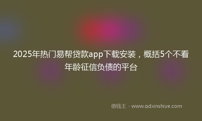 2025年热门易帮贷款app下载安装，概括5个不看年龄征信负债的平台