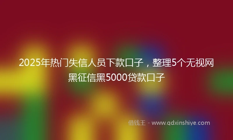 2025年热门失信人员下款口子，整理5个无视网黑征信黑5000贷款口子