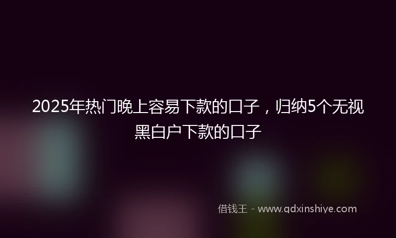2025年热门晚上容易下款的口子，归纳5个无视黑白户下款的口子