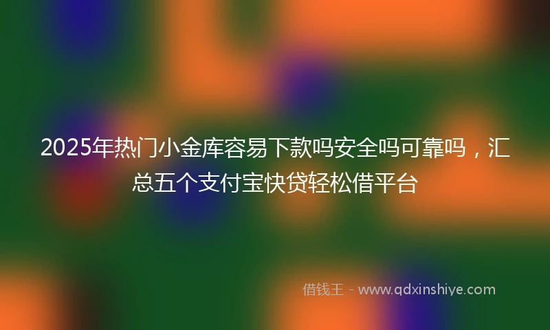 2025年热门小金库容易下款吗安全吗可靠吗，汇总五个支付宝快贷轻松借平台