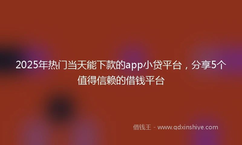 2025年热门当天能下款的app小贷平台，分享5个值得信赖的借钱平台