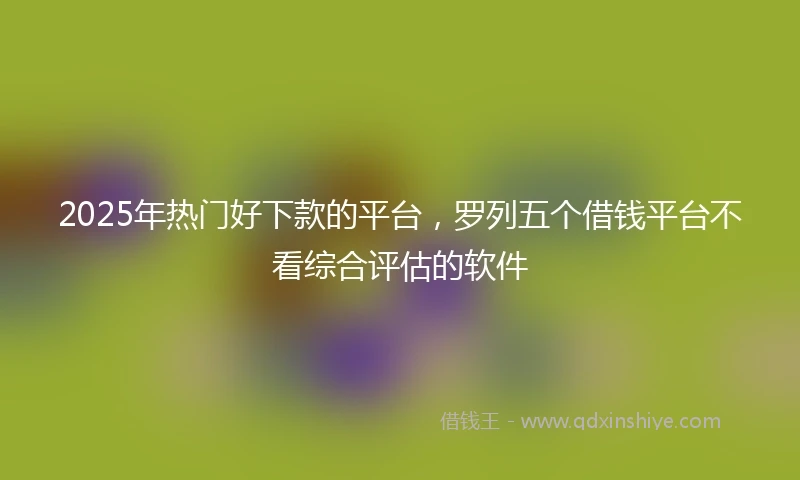 2025年热门好下款的平台，罗列五个借钱平台不看综合评估的软件