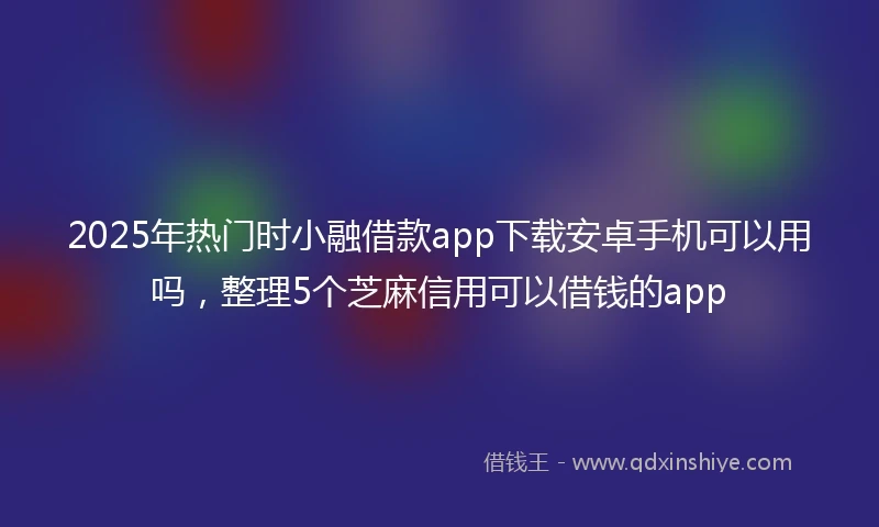 2025年热门时小融借款app下载安卓手机可以用吗，整理5个芝麻信用可以借钱的app