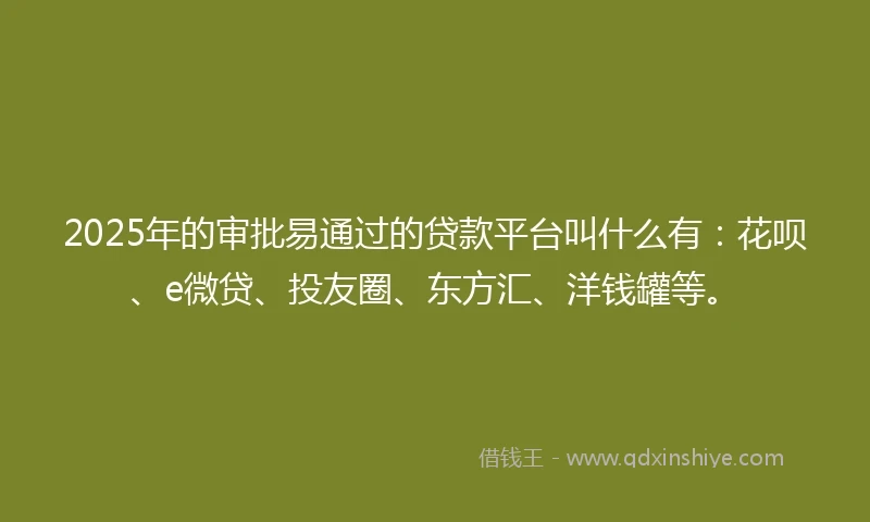 2025年的审批易通过的贷款平台叫什么有：花呗、e微贷、投友圈、东方汇、洋钱罐等。