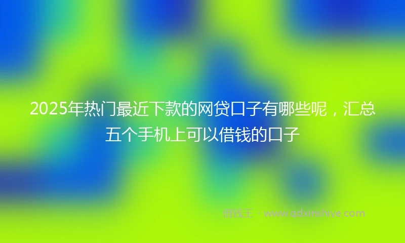 2025年热门最近下款的网贷口子有哪些呢，汇总五个手机上可以借钱的口子