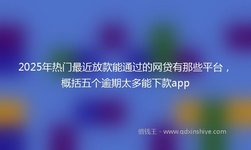 2025年热门最近放款能通过的网贷有那些平台，概括五个逾期太多能下款app