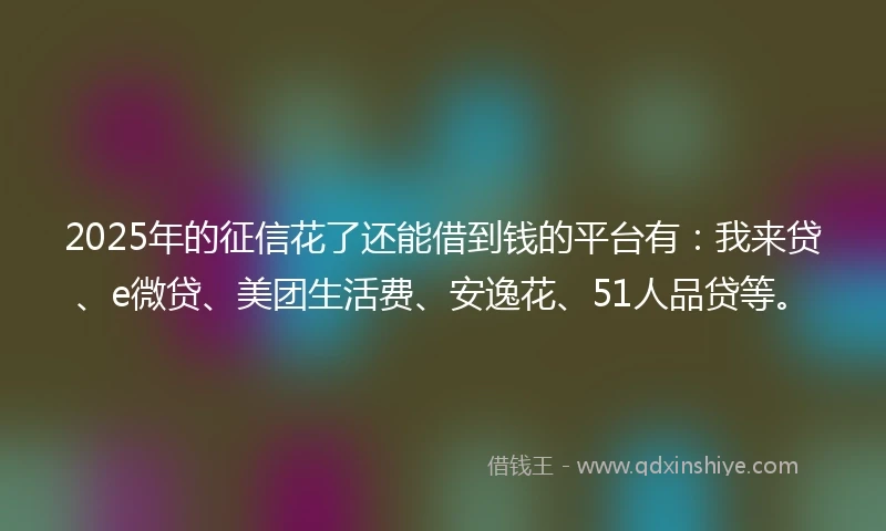 2025年的征信花了还能借到钱的平台有：我来贷、e微贷、美团生活费、安逸花、51人品贷等。