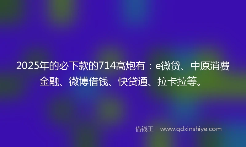 2025年的必下款的714高炮有：e微贷、中原消费金融、微博借钱、快贷通、拉卡拉等。