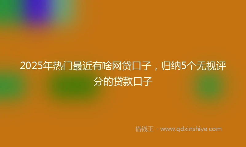 2025年热门最近有啥网贷口子，归纳5个无视评分的贷款口子