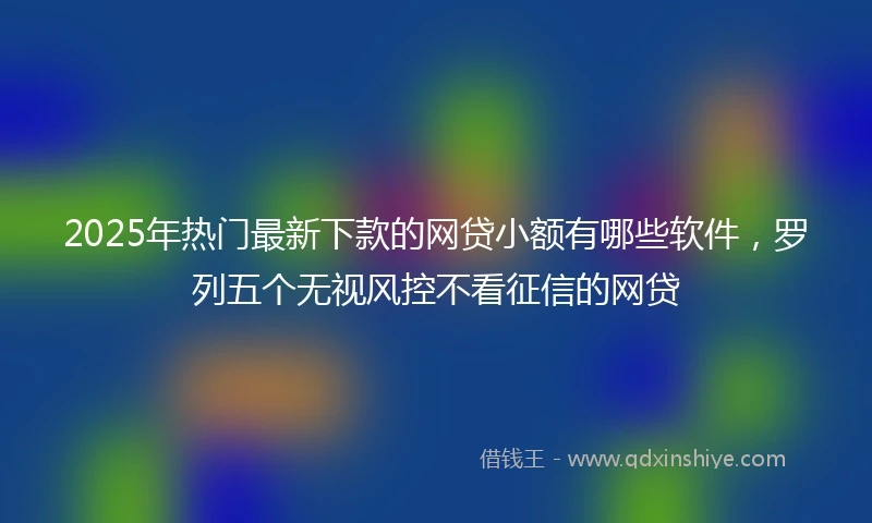 2025年热门最新下款的网贷小额有哪些软件，罗列五个无视风控不看征信的网贷