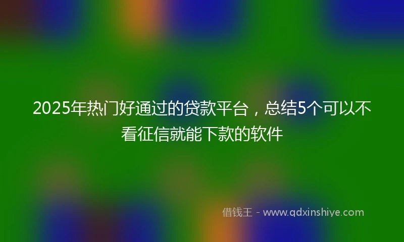 2025年热门好通过的贷款平台，总结5个可以不看征信就能下款的软件