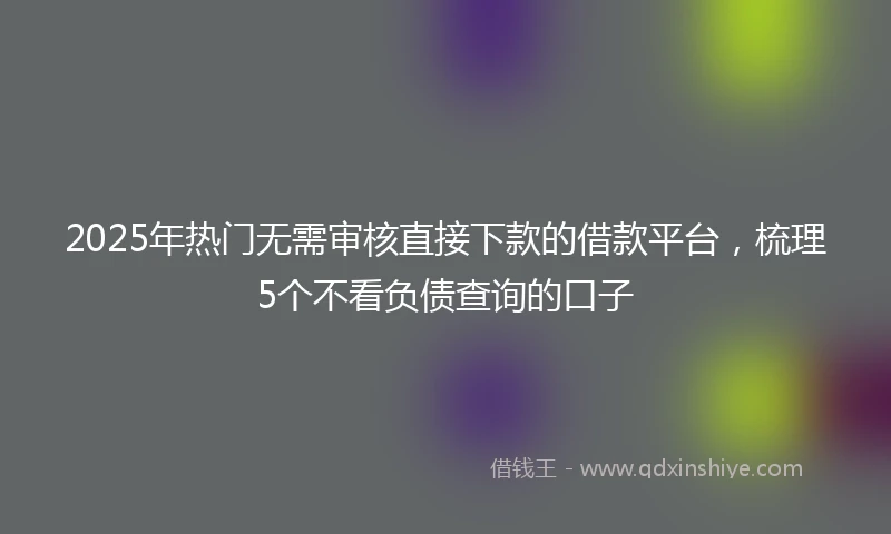 2025年热门无需审核直接下款的借款平台，梳理5个不看负债查询的口子