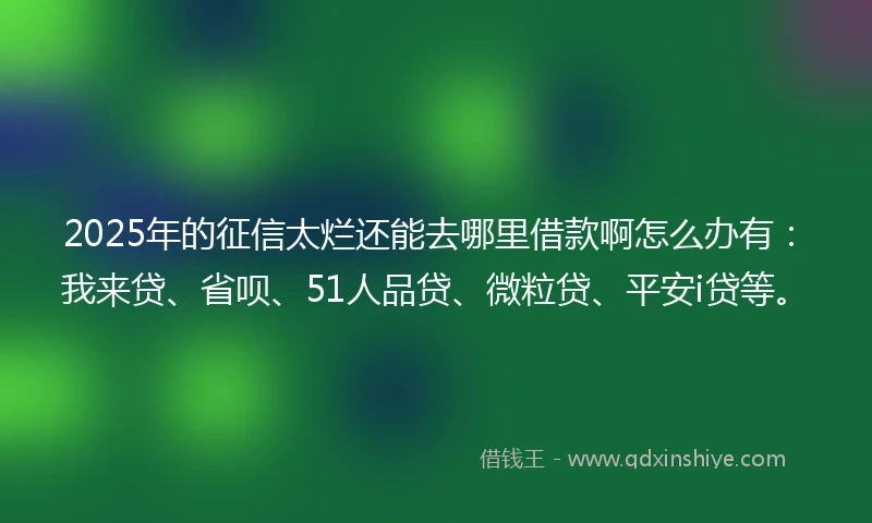2025年的征信太烂还能去哪里借款啊怎么办有：我来贷、省呗、51人品贷、微粒贷、平安i贷等。