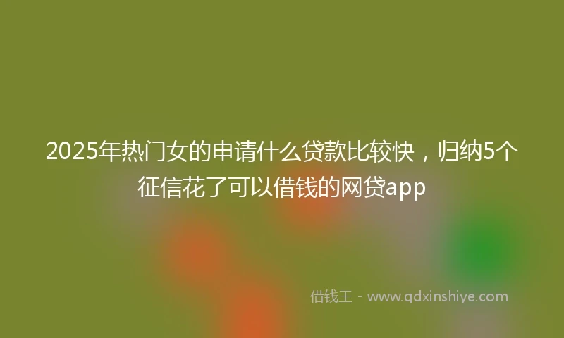2025年热门女的申请什么贷款比较快,归纳5个征信花了可以借钱的网贷app