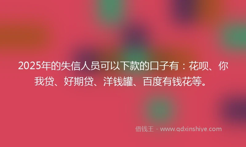 2025年的失信人员可以下款的口子有：花呗、你我贷、好期贷、洋钱罐、百度有钱花等。