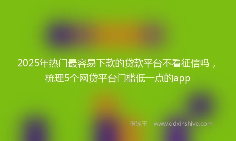 2025年热门最容易下款的贷款平台不看征信吗，梳理5个网贷平台门槛低一点的app